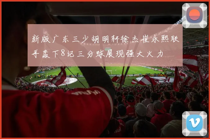 新版广东三少胡明轩徐杰崔永熙联手轰下8记三分球展现强大火力