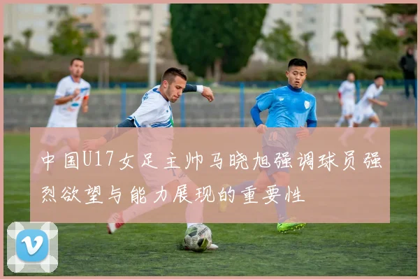中国U17女足主帅马晓旭强调球员强烈欲望与能力展现的重要性