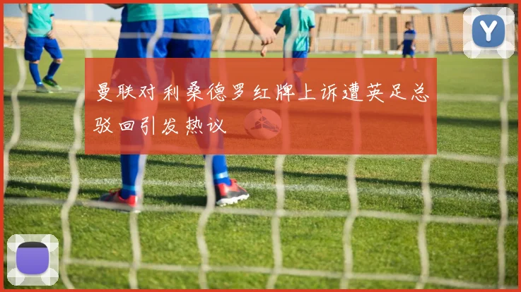 曼联对利桑德罗红牌上诉遭英足总驳回引发热议