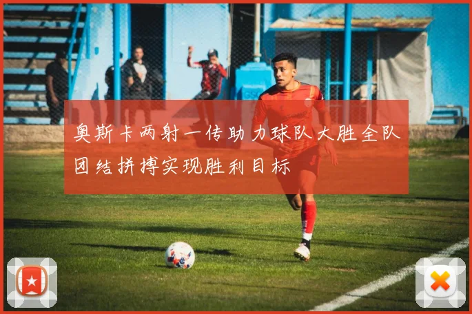 奥斯卡两射一传助力球队大胜全队团结拼搏实现胜利目标
