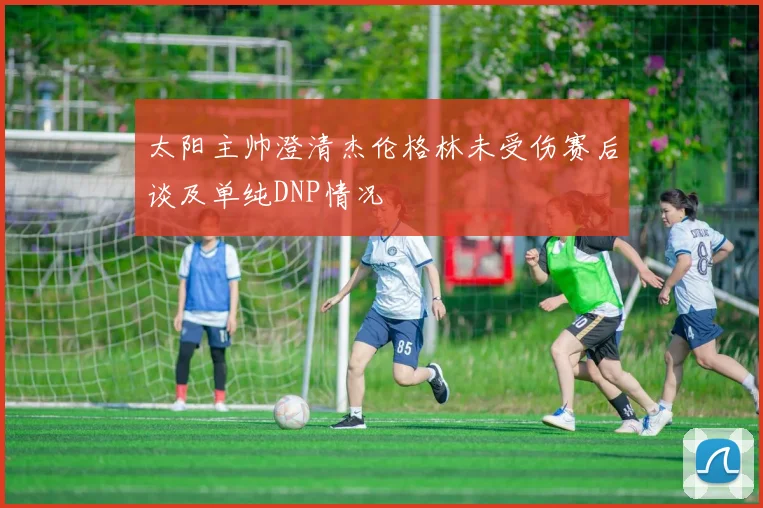 太阳主帅澄清杰伦格林未受伤赛后谈及单纯DNP情况