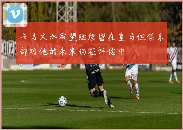 卡马文加希望继续留在皇马但俱乐部对他的未来仍在评估中