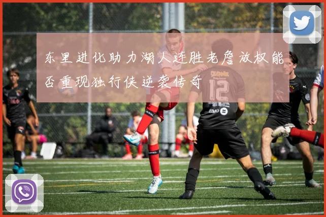 东里进化助力湖人连胜老詹放权能否重现独行侠逆袭传奇