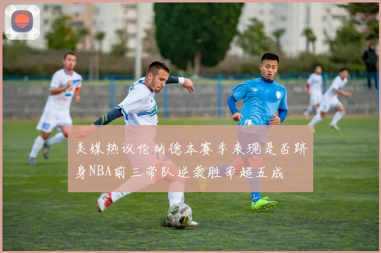 美媒热议伦纳德本赛季表现是否跻身NBA前三带队逆袭胜率超五成