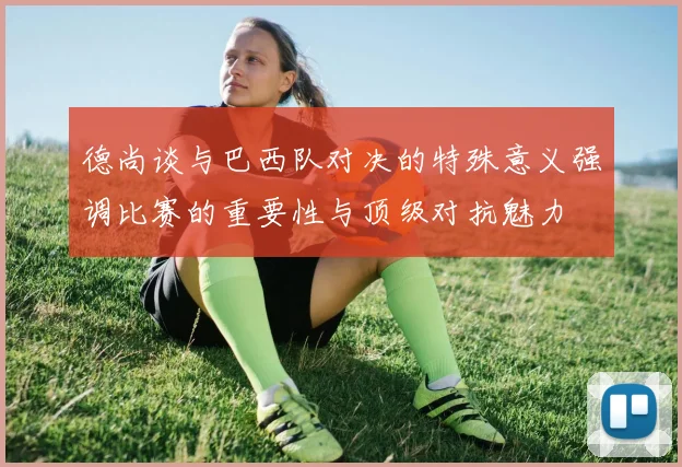 德尚谈与巴西队对决的特殊意义强调比赛的重要性与顶级对抗魅力