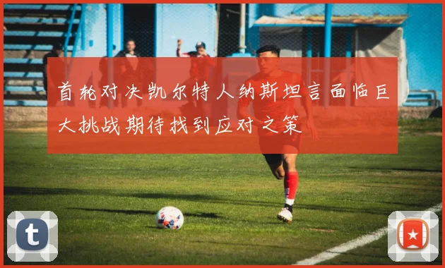 首轮对决凯尔特人纳斯坦言面临巨大挑战期待找到应对之策
