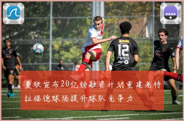 曼联宣布20亿镑融资计划重建老特拉福德球场提升球队竞争力