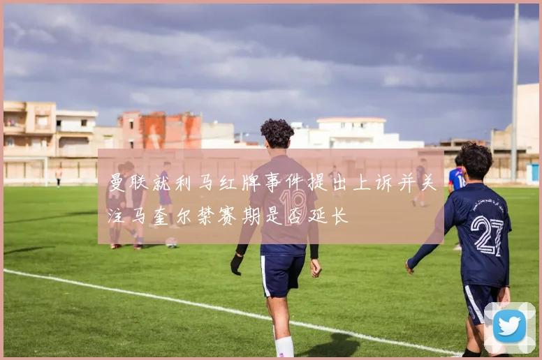 曼联就利马红牌事件提出上诉并关注马奎尔禁赛期是否延长
