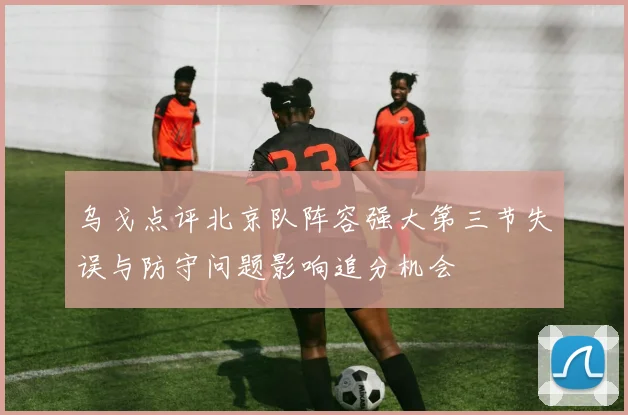 乌戈点评北京队阵容强大第三节失误与防守问题影响追分机会
