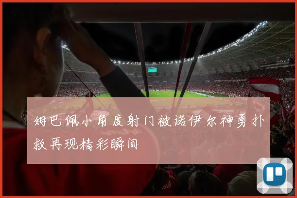 姆巴佩小角度射门被诺伊尔神勇扑救再现精彩瞬间