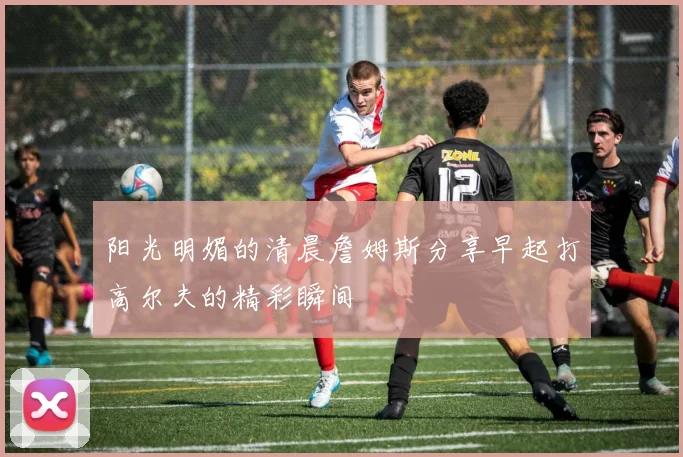 阳光明媚的清晨詹姆斯分享早起打高尔夫的精彩瞬间
