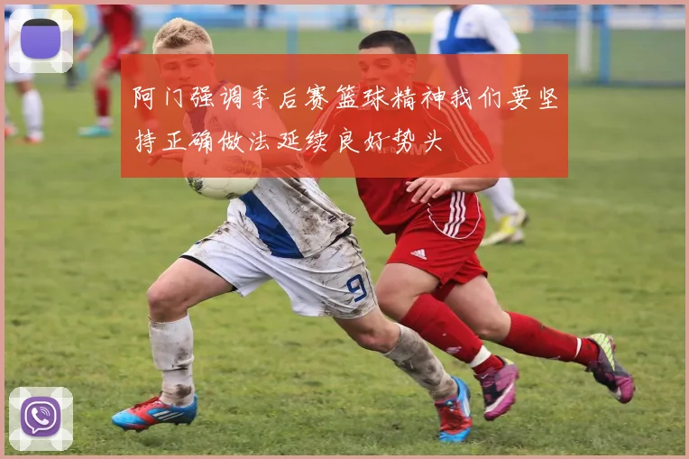 阿门强调季后赛篮球精神我们要坚持正确做法延续良好势头