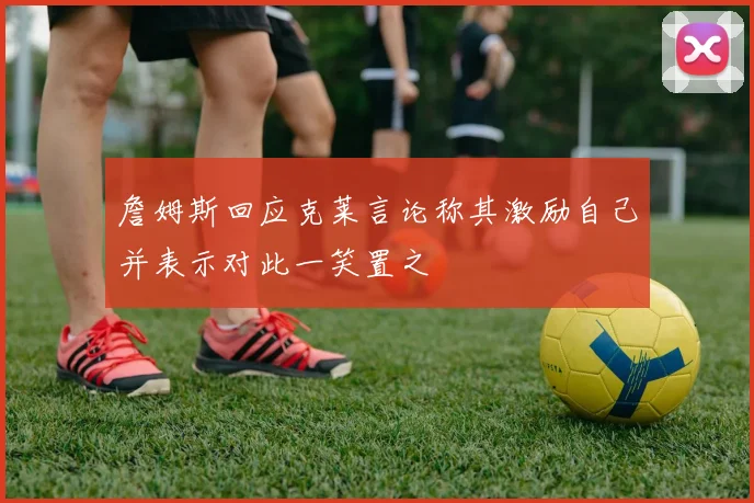 詹姆斯回应克莱言论称其激励自己并表示对此一笑置之