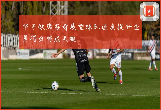 华子缺席芬奇展望球队速度提升全员得分将成关键