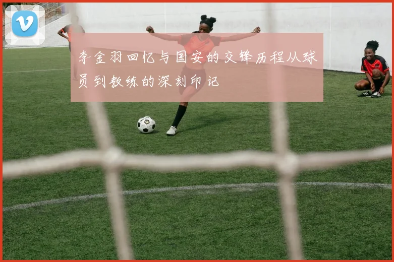 李金羽回忆与国安的交锋历程从球员到教练的深刻印记