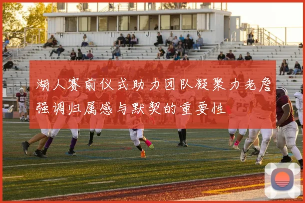 湖人赛前仪式助力团队凝聚力老詹强调归属感与默契的重要性