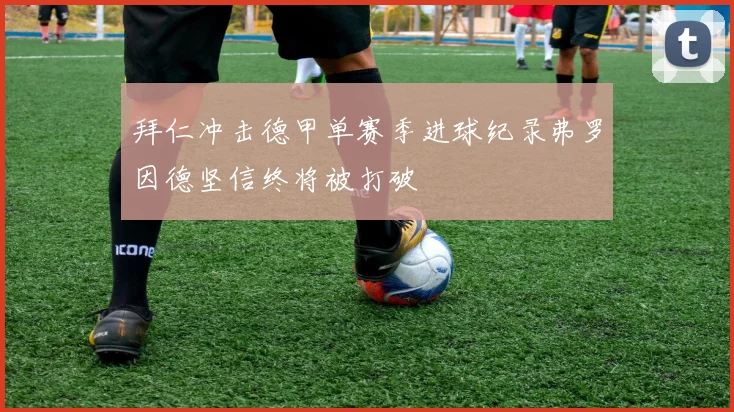 拜仁冲击德甲单赛季进球纪录弗罗因德坚信终将被打破