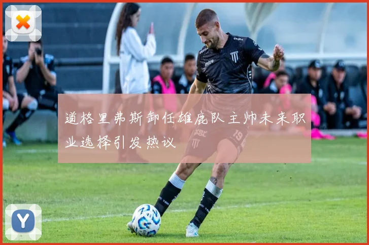 道格里弗斯卸任雄鹿队主帅未来职业选择引发热议