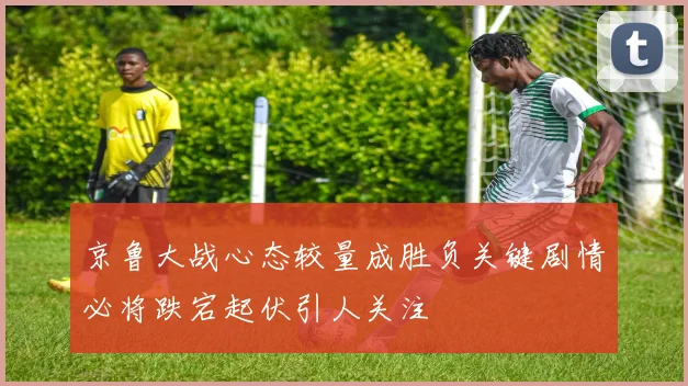 京鲁大战心态较量成胜负关键剧情必将跌宕起伏引人关注