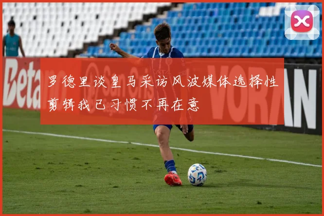 罗德里谈皇马采访风波媒体选择性剪辑我已习惯不再在意