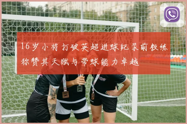 16岁小将打破英超进球纪录前教练称赞其天赋与带球能力卓越