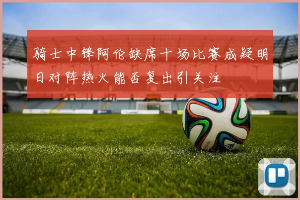 骑士中锋阿伦缺席十场比赛成疑明日对阵热火能否复出引关注