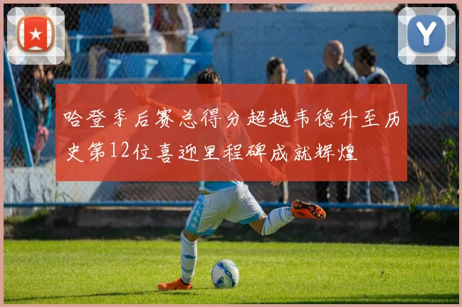 哈登季后赛总得分超越韦德升至历史第12位喜迎里程碑成就辉煌