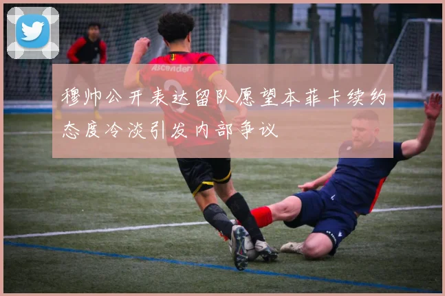 穆帅公开表达留队愿望本菲卡续约态度冷淡引发内部争议