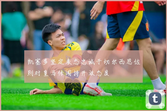 凯塞多坚定表态忠诚于切尔西恩佐则对皇马传闻持开放态度