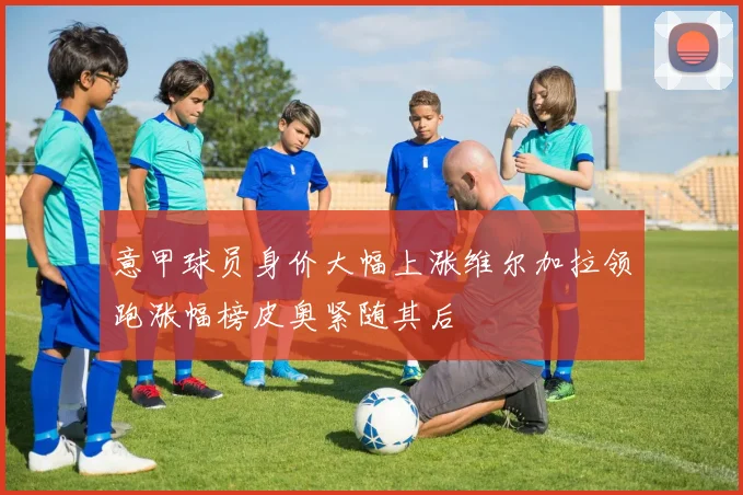 意甲球员身价大幅上涨维尔加拉领跑涨幅榜皮奥紧随其后