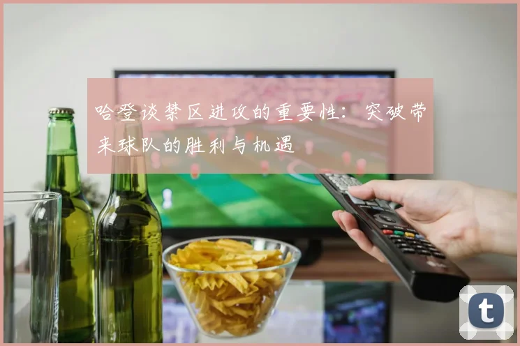 哈登谈禁区进攻的重要性：突破带来球队的胜利与机遇
