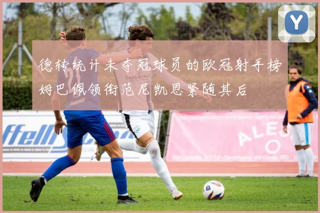 德转统计未夺冠球员的欧冠射手榜姆巴佩领衔范尼凯恩紧随其后
